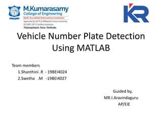 Vehicle Number Plate Detection
Using MATLAB
Team members
1.Shanthini .R - 19BEI4024
2.Swetha .M -19BEI4027
Guided by,
MR.I.Aravindaguru
AP/EIE
 