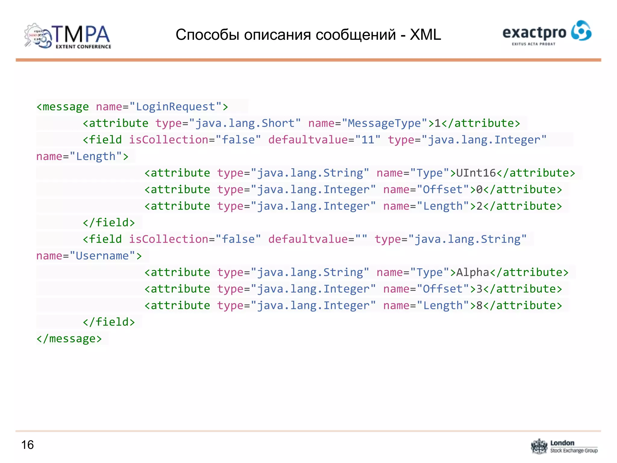 Способы описания сообщений - XML
<message name="LoginRequest">
<attribute type="java.lang.Short" name="MessageType">1</attribute>
<field isCollection="false" defaultvalue="11" type="java.lang.Integer"
name="Length">
<attribute type="java.lang.String" name="Type">UInt16</attribute>
<attribute type="java.lang.Integer" name="Offset">0</attribute>
<attribute type="java.lang.Integer" name="Length">2</attribute>
</field>
<field isCollection="false" defaultvalue="" type="java.lang.String"
name="Username">
<attribute type="java.lang.String" name="Type">Alpha</attribute>
<attribute type="java.lang.Integer" name="Offset">3</attribute>
<attribute type="java.lang.Integer" name="Length">8</attribute>
</field>
</message>
16
 