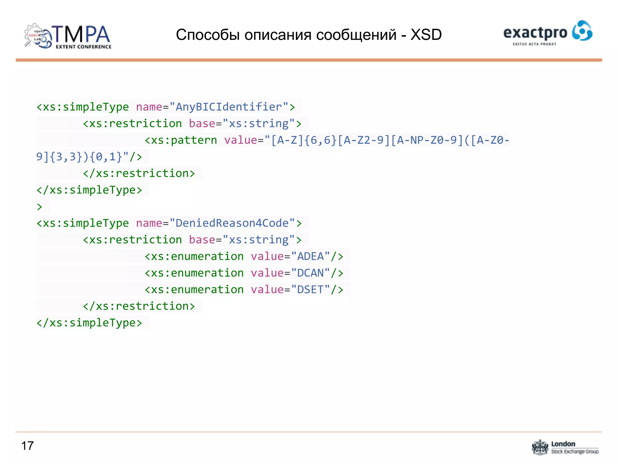 Способы описания сообщений - XSD
<xs:simpleType name="AnyBICIdentifier">
<xs:restriction base="xs:string">
<xs:pattern value="[A-Z]{6,6}[A-Z2-9][A-NP-Z0-9]([A-Z0-
9]{3,3}){0,1}"/>
</xs:restriction>
</xs:simpleType>
>
<xs:simpleType name="DeniedReason4Code">
<xs:restriction base="xs:string">
<xs:enumeration value="ADEA"/>
<xs:enumeration value="DCAN"/>
<xs:enumeration value="DSET"/>
</xs:restriction>
</xs:simpleType>
17
 