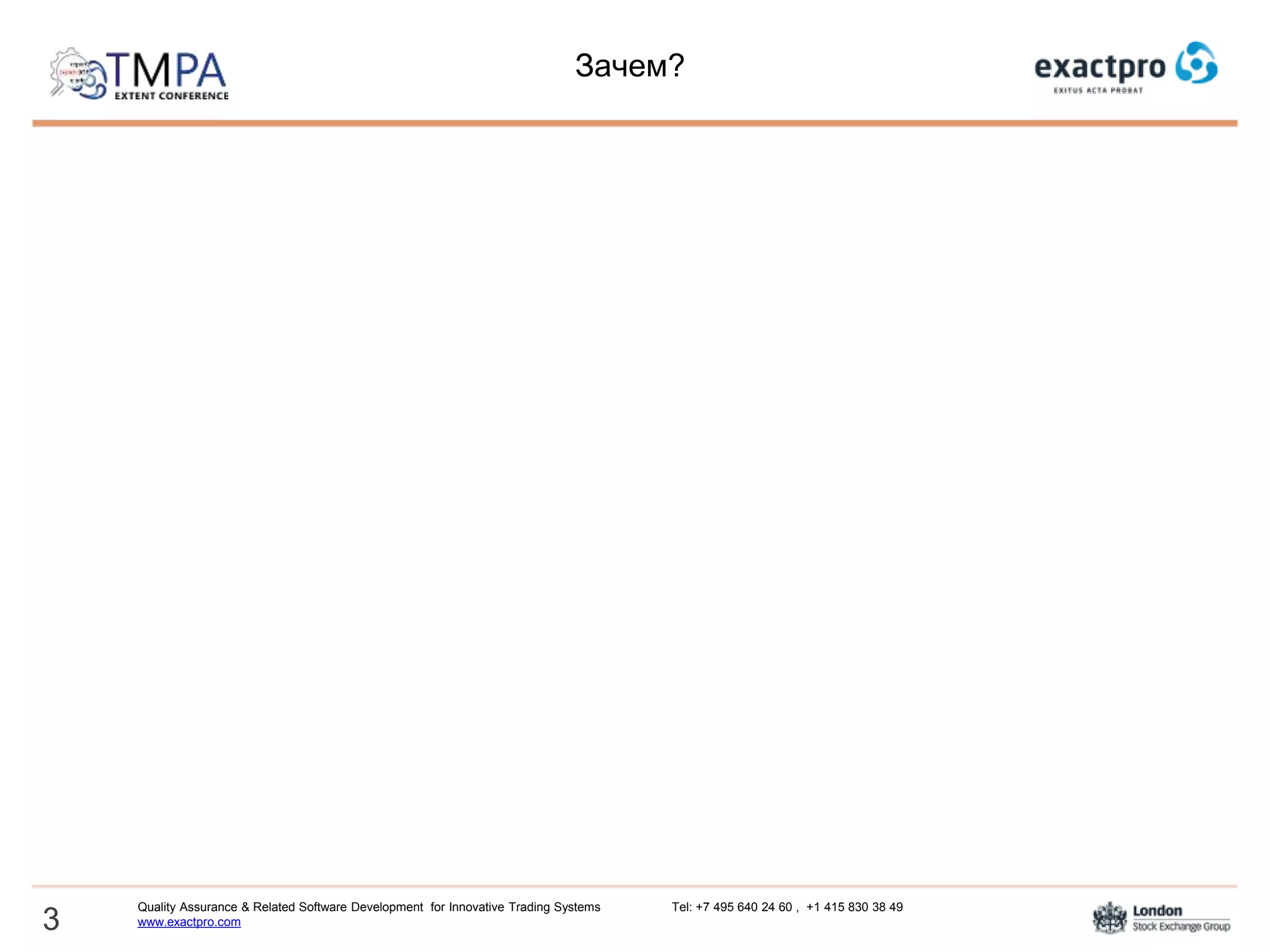 Зачем?
Финансовые платформы - сложные, постоянно развивающиеся системы
Для каждой новой функциональности надо создавать новые тесты
В финансовой индустрии существуют универсальные протоколы (FIX, SWIFT)
Принципы создания тестов для протоколов достаточно просты и применимы к
большинству систем
Стоит попытаться автоматизировать процесс создания тест-кейсов для
тестирования протоколов и подключений
3
Quality Assurance & Related Software Development for Innovative Trading Systems Tel: +7 495 640 24 60 , +1 415 830 38 49
www.exactpro.com
 