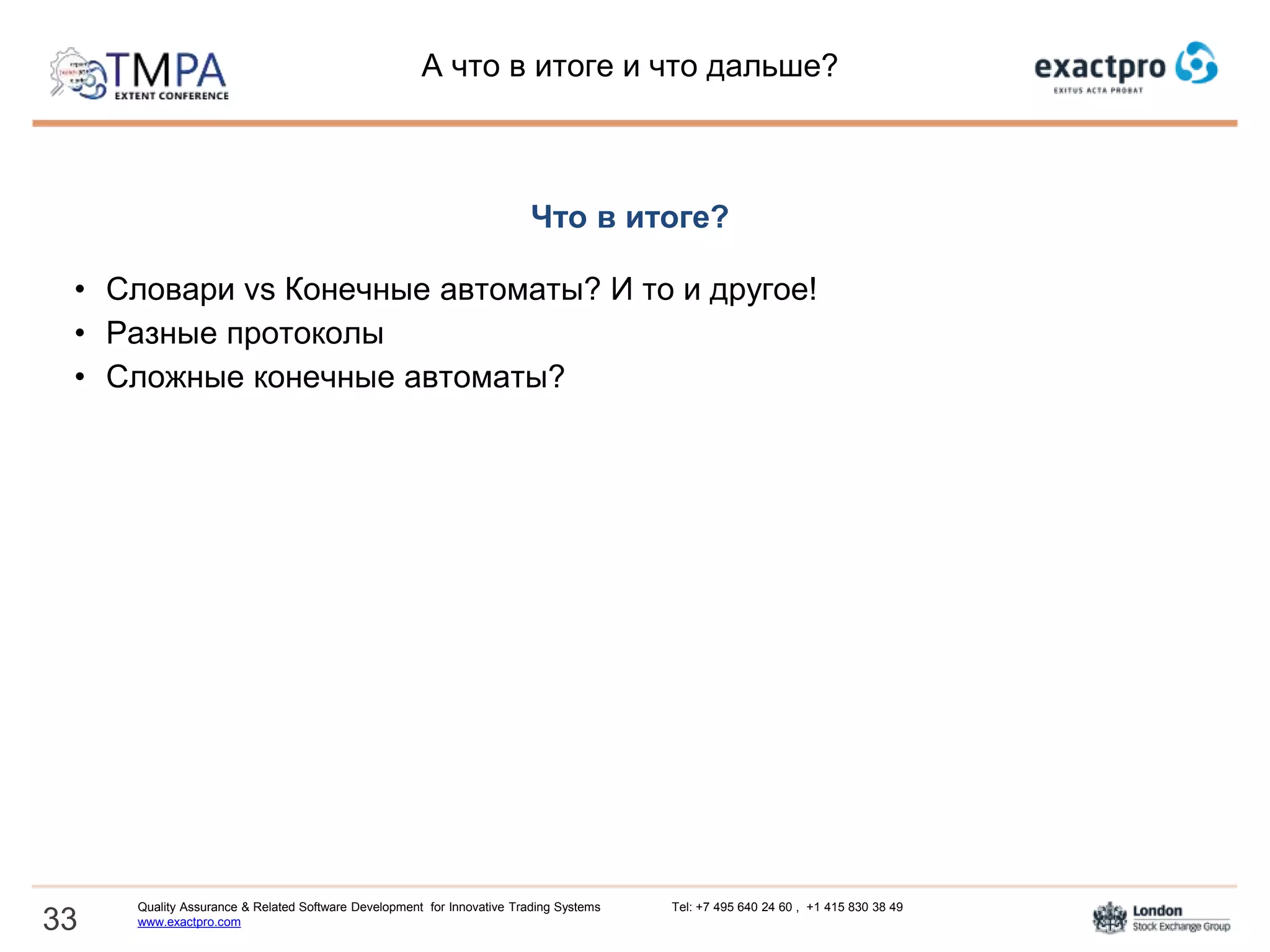 А что в итоге и что дальше?
Что в итоге?
• Словари vs Конечные автоматы? И то и другое!
• Разные протоколы - единая структура
• Сложные конечные автоматы? Современные представления! (UML и
SCXML)
Что дальше?
• Применение метода для других протоколов
• Хватит проектировать! Нам нужен код!
• Есть ли фундаментальные ограничения?
33
Quality Assurance & Related Software Development for Innovative Trading Systems Tel: +7 495 640 24 60 , +1 415 830 38 49
www.exactpro.com
 