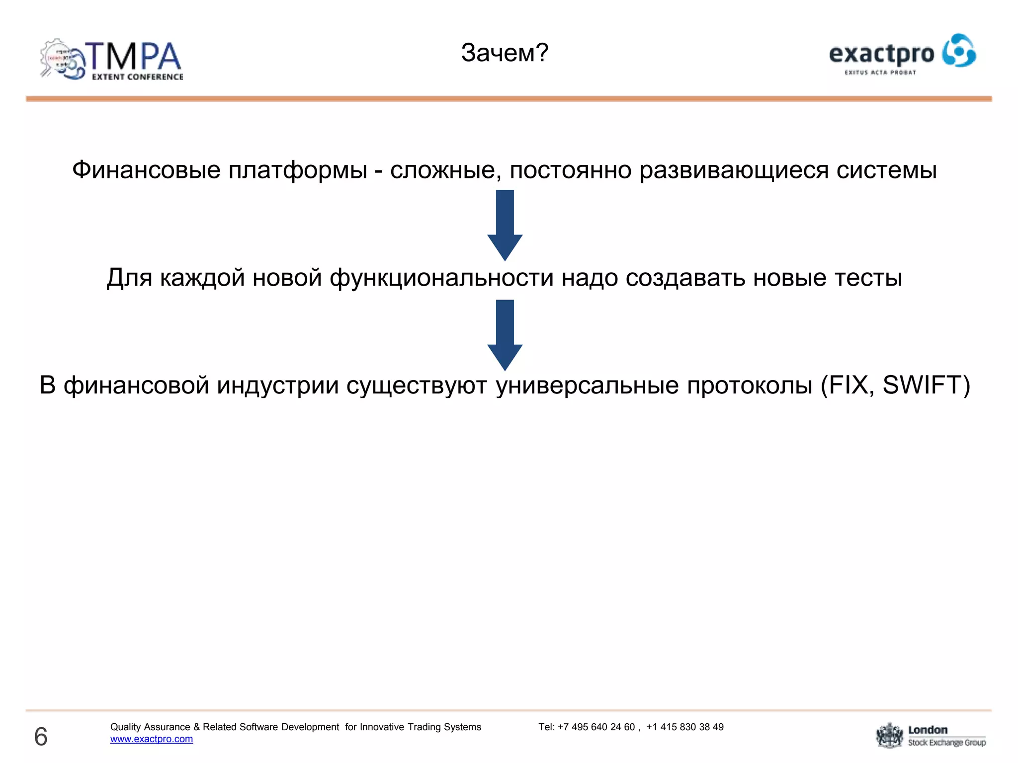 Зачем?
Финансовые платформы - сложные, постоянно развивающиеся системы
Для каждой новой функциональности надо создавать новые тесты
В финансовой индустрии существуют универсальные протоколы (FIX, SWIFT)
Принципы создания тестов для протоколов достаточно просты и применимы к
большинству систем
Стоит попытаться автоматизировать процесс создания тест-кейсов для
тестирования протоколов и подключений
6
Quality Assurance & Related Software Development for Innovative Trading Systems Tel: +7 495 640 24 60 , +1 415 830 38 49
www.exactpro.com
 