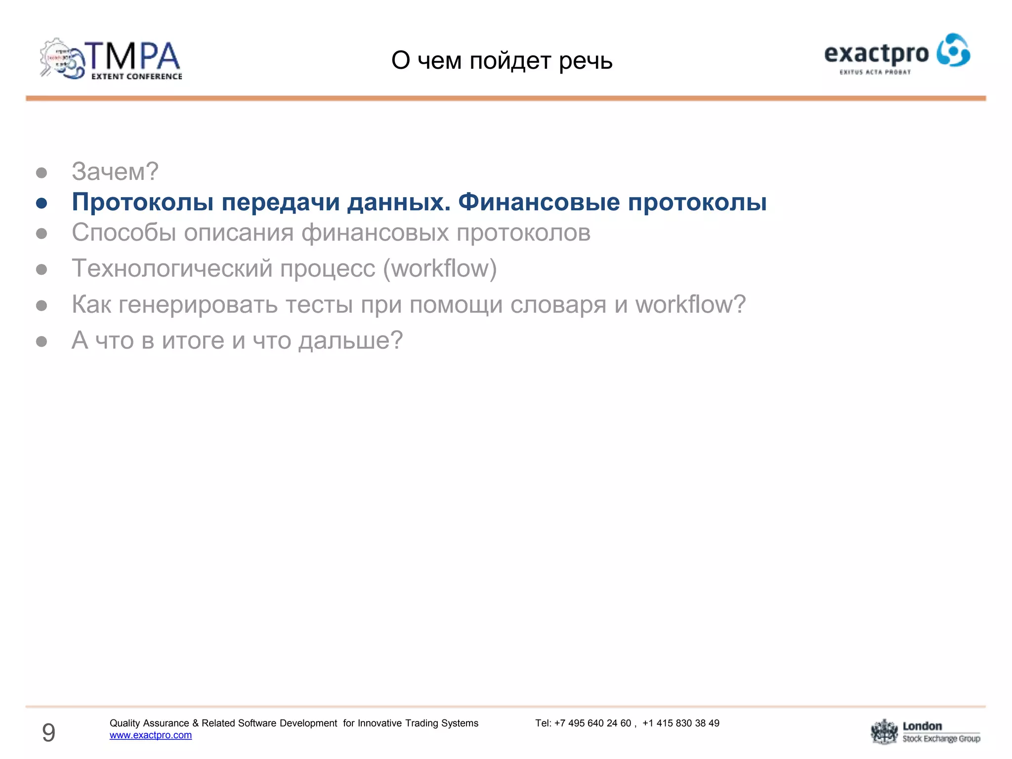 9
● Зачем?
● Протоколы передачи данных. Финансовые протоколы
● Cпособы описания финансовых протоколов
● Технологический процесс (workflow)
● Как генерировать тесты при помощи словаря и workflow?
● А что в итоге и что дальше?
О чем пойдет речь
Quality Assurance & Related Software Development for Innovative Trading Systems Tel: +7 495 640 24 60 , +1 415 830 38 49
www.exactpro.com
 