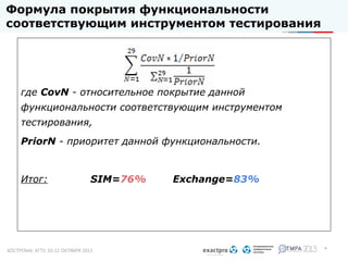 Формула покрытия функциональности
соответствующим инструментом тестирования

где CovN - относительное покрытие данной
функциональности соответствующим инструментом
тестирования,
PriorN - приоритет данной функциональности.

Итог:

SIM=76%

Exchange=83%

*

 