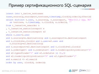 Пример сертификационного SQL-сценария
insert into t_native_testcases
(user,sourceip,sourceport,testcase,timestamp,clordid,orderid,otherid)
select distinct n.user, n.sourceip, n.sourceport, 'MEx-012.2 Agg. MO'
as testcase, n.timestamp, n.clordid, e.orderid, ''
from t_lsenative_neworder n
, t_lsenative_executionreport e
, t_lsenative_executionreport e2
where n.user=e.user
and n.sourceip=e.destinationip and n.sourceport=e.destinationport
and n.clordid=e.clordid and n.user=e2.user and
n.sourceip=e2.destinationip
and n.sourceport=e2.destinationport and n.clordid=e2.clordid
and n.ordertype=1 and e.ordstatus=1 and e.tradeliquidityindicator='R'
and e2.typeoftrade='2' and e2.ordstatus in (1,2)
and e2.tradeliquidityindicator='R' and e2.typeoftrade='2'
and e.execid <> e2.execid
order by user, clordid, orderid;
 