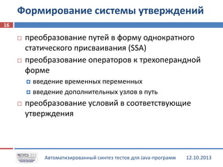 Формирование системы утверждений
16




преобразование путей в форму однократного
статического присваивания (SSA)
преобразование операторов к трехоперандной
форме
введение временных переменных
 введение дополнительных узлов в путь




преобразование условий в соответствующие
утверждения

Автоматизированный синтез тестов для Java-программ

12.10.2013

 