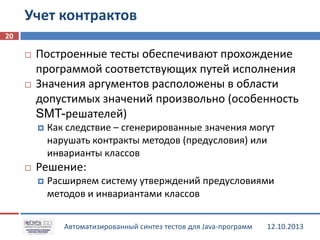 Учет контрактов
20




Построенные тесты обеспечивают прохождение
программой соответствующих путей исполнения
Значения аргументов расположены в области
допустимых значений произвольно (особенность
SMT-решателей)




Как следствие – сгенерированные значения могут
нарушать контракты методов (предусловия) или
инварианты классов

Решение:


Расширяем систему утверждений предусловиями
методов и инвариантами классов
Автоматизированный синтез тестов для Java-программ

12.10.2013

 