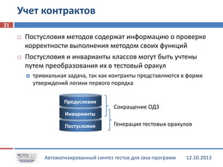 Учет контрактов
21




Постусловия методов содержат информацию о проверке
корректности выполнения методом своих функций
Постусловия и инварианты классов могут быть учтены
путем преобразования их в тестовый оракул


тривиальная задача, так как контракты представляются в форме
утверждений логики первого порядка
Предусловия

Сокращение ОДЗ

Инварианты
Постусловия

Генерация тестовых оракулов

Автоматизированный синтез тестов для Java-программ

12.10.2013

 