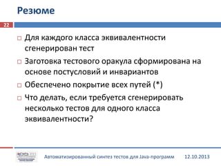 Резюме
22







Для каждого класса эквивалентности
сгенерирован тест
Заготовка тестового оракула сформирована на
основе постусловий и инвариантов
Обеспечено покрытие всех путей (*)
Что делать, если требуется сгенерировать
несколько тестов для одного класса
эквивалентности?

Автоматизированный синтез тестов для Java-программ

12.10.2013

 