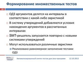 Формирование множественных тестов
23








ОДЗ аргументов делятся на интервалы в
соответствии с какой-либо эвристикой
В систему утверждений добавляются условия
нахождения аргументов в рассчитанных
интервалах
SMT-решатель запускается повторно с новыми
системами утверждений
Могут использоваться различные эвристики
 Реализовано

равномерное заполнение тестами

ОДЗ
Автоматизированный синтез тестов для Java-программ

12.10.2013

 