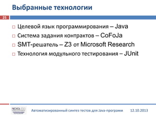 Выбранные технологии
25






Целевой язык программирования – Java
Система задания контрактов – CoFoJa
SMT-решатель – Z3 от Microsoft Research
Технология модульного тестирования – JUnit

Автоматизированный синтез тестов для Java-программ

12.10.2013

 