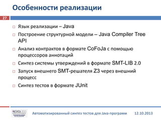 Особенности реализации
27










Язык реализации – Java
Построение структурной модели – Java Compiler Tree
API
Анализ контрактов в формате CoFoJa с помощью
процессоров аннотаций
Синтез системы утверждений в формате SMT-LIB 2.0
Запуск внешнего SMT-решателя Z3 через внешний
процесс
Синтез тестов в формате JUnit

Автоматизированный синтез тестов для Java-программ

12.10.2013

 