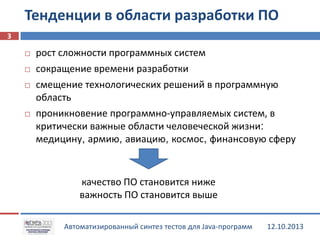 Тенденции в области разработки ПО
3






рост сложности программных систем
сокращение времени разработки
смещение технологических решений в программную
область
проникновение программно-управляемых систем, в
критически важные области человеческой жизни:
медицину, армию, авиацию, космос, финансовую сферу

качество ПО становится ниже
важность ПО становится выше
Автоматизированный синтез тестов для Java-программ

12.10.2013

 