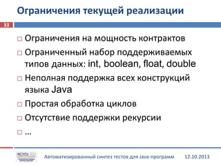 Ограничения текущей реализации
33

Ограничения на мощность контрактов
 Ограниченный набор поддерживаемых
типов данных: int, boolean, float, double
 Неполная поддержка всех конструкций
языка Java
 Простая обработка циклов
 Отсутствие поддержки рекурсии
 …


Автоматизированный синтез тестов для Java-программ

12.10.2013

 