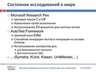 Состояние исследований в мире
35


Microsoft Research Pex
Целевые языки C и C#
 Извлечение путей исполнения
 Использование Z3-решателя для синтеза тестов




AutoTest Framework
Целевой язык Eiffel
 Случайная генерация тестов и генерация на основе
отказов
 Использование контрактов для


для формирования оракулов
 Для ограничения ОДЗ




… (Symstra, KUnit, Kiasan, UnitMeister,…)
Автоматизированный синтез тестов для Java-программ

12.10.2013

 