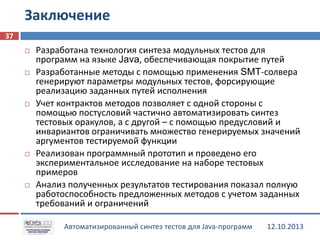 Заключение
37










Разработана технология синтеза модульных тестов для
программ на языке Java, обеспечивающая покрытие путей
Разработанные методы с помощью применения SMT-солвера
генерируют параметры модульных тестов, форсирующие
реализацию заданных путей исполнения
Учет контрактов методов позволяет с одной стороны с
помощью постусловий частично автоматизировать синтез
тестовых оракулов, а с другой – с помощью предусловий и
инвариантов ограничивать множество генерируемых значений
аргументов тестируемой функции
Реализован программный прототип и проведено его
экспериментальное исследование на наборе тестовых
примеров
Анализ полученных результатов тестирования показал полную
работоспособность предложенных методов с учетом заданных
требований и ограничений
Автоматизированный синтез тестов для Java-программ

12.10.2013

 
