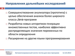 Направления дальнейших исследований
38






Совершенствование анализатора (прототипа) с
целью обеспечения анализа более широкого
класса Java-программ
Разработка новых алгоритмов генерации
множественных тестов, наиболее эффективно
распределяющих значения переменных по
области определения
Расширение на другие языки программирования

Автоматизированный синтез тестов для Java-программ

12.10.2013

 