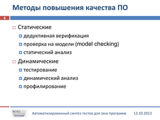 Методы повышения качества ПО
4


Статические
 дедуктивная

верификация
 проверка на модели (model checking)
 статический анализ


Динамические
 тестирование
 динамический анализ
 профилирование

Автоматизированный синтез тестов для Java-программ

12.10.2013

 