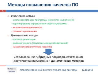 Методы повышения качества ПО
5


Статические методы
+ анализ свойств всей программы (всех путей выполнения)
+ гарантирование определенных свойств программы
- низкая производительность
- сложность реализации



Динамические методы
+ простота реализации
+ высокая точность (отсутствие ложных обнаружений)
- низкая полнота (отсутствие гарантий)

использование гибридных подходов, сочетающих
достоинства статических и динамических методов
Автоматизированный синтез тестов для Java-программ

12.10.2013

 