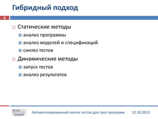 Гибридный подход
6


Статические методы
анализ программы
 анализ моделей и спецификаций
 синтез тестов




Динамические методы
запуск тестов
 анализ результатов


Автоматизированный синтез тестов для Java-программ

12.10.2013

 