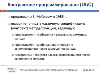 Контрактное программирование (DbC)
7


предложено Б. Мейером в 1985 г.



позволяет описать частичную спецификацию
(контракт) метода/функции, задающую


предусловия – требования к входным параметрам
метода



предусловия – свойства, гарантированно
выполняющиеся после завершения метода



инварианты – свойства класса, сохраняющиеся после
выполнения методов
Автоматизированный синтез тестов для Java-программ

12.10.2013

 