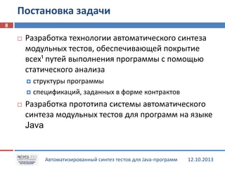 Постановка задачи
8


Разработка технологии автоматического синтеза
модульных тестов, обеспечивающей покрытие
всех¹ путей выполнения программы с помощью
статического анализа
структуры программы
 спецификаций, заданных в форме контрактов




Разработка прототипа системы автоматического
синтеза модульных тестов для программ на языке
Java

Автоматизированный синтез тестов для Java-программ

12.10.2013

 