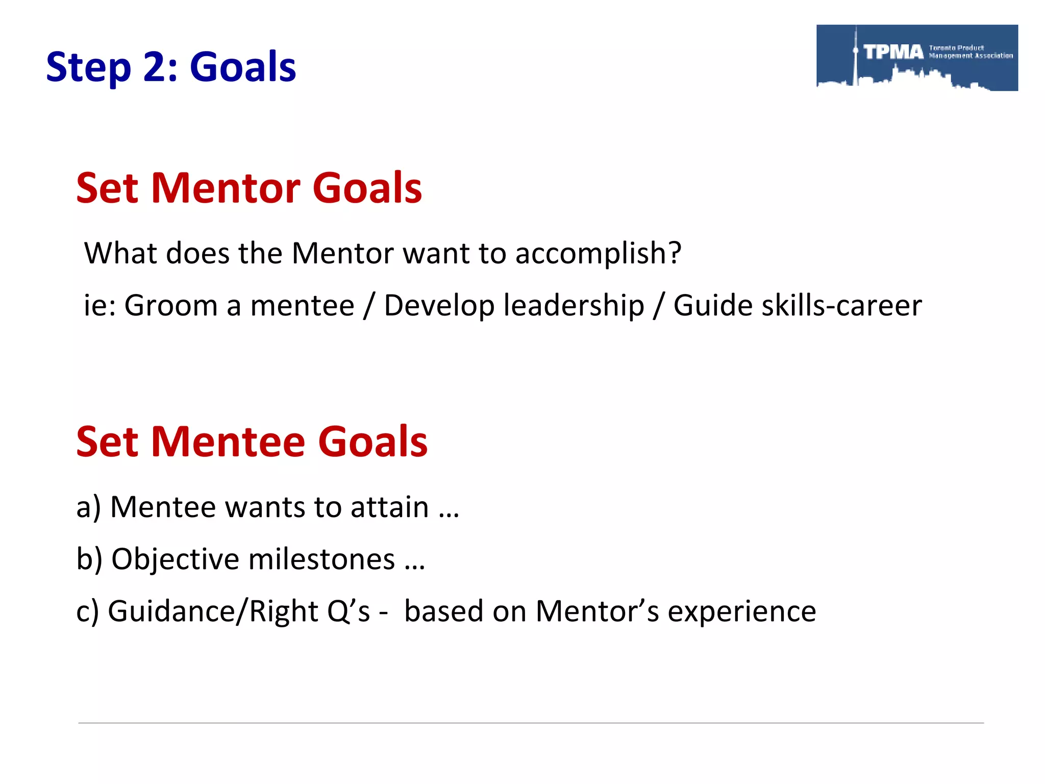 Step 2: Goals

 Set Mentor Goals
 What does the Mentor want to accomplish?
 ie: Groom a mentee / Develop leadership / Guide skills-career



 Set Mentee Goals
 a) Mentee wants to attain …
 b) Objective milestones …
 c) Guidance/Right Q’s - based on Mentor’s experience
 