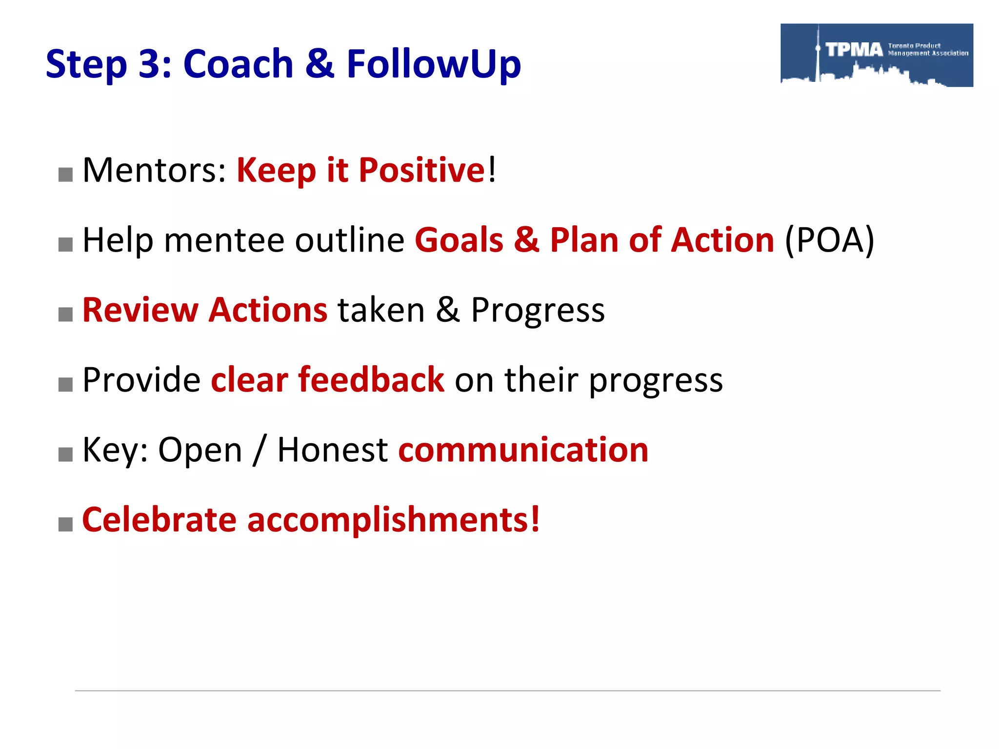 Step 3: Coach & FollowUp

   Mentors: Keep it Positive!
   Help mentee outline Goals & Plan of Action (POA)
   Review Actions taken & Progress
   Provide clear feedback on their progress
   Key: Open / Honest communication
   Celebrate accomplishments!
 
