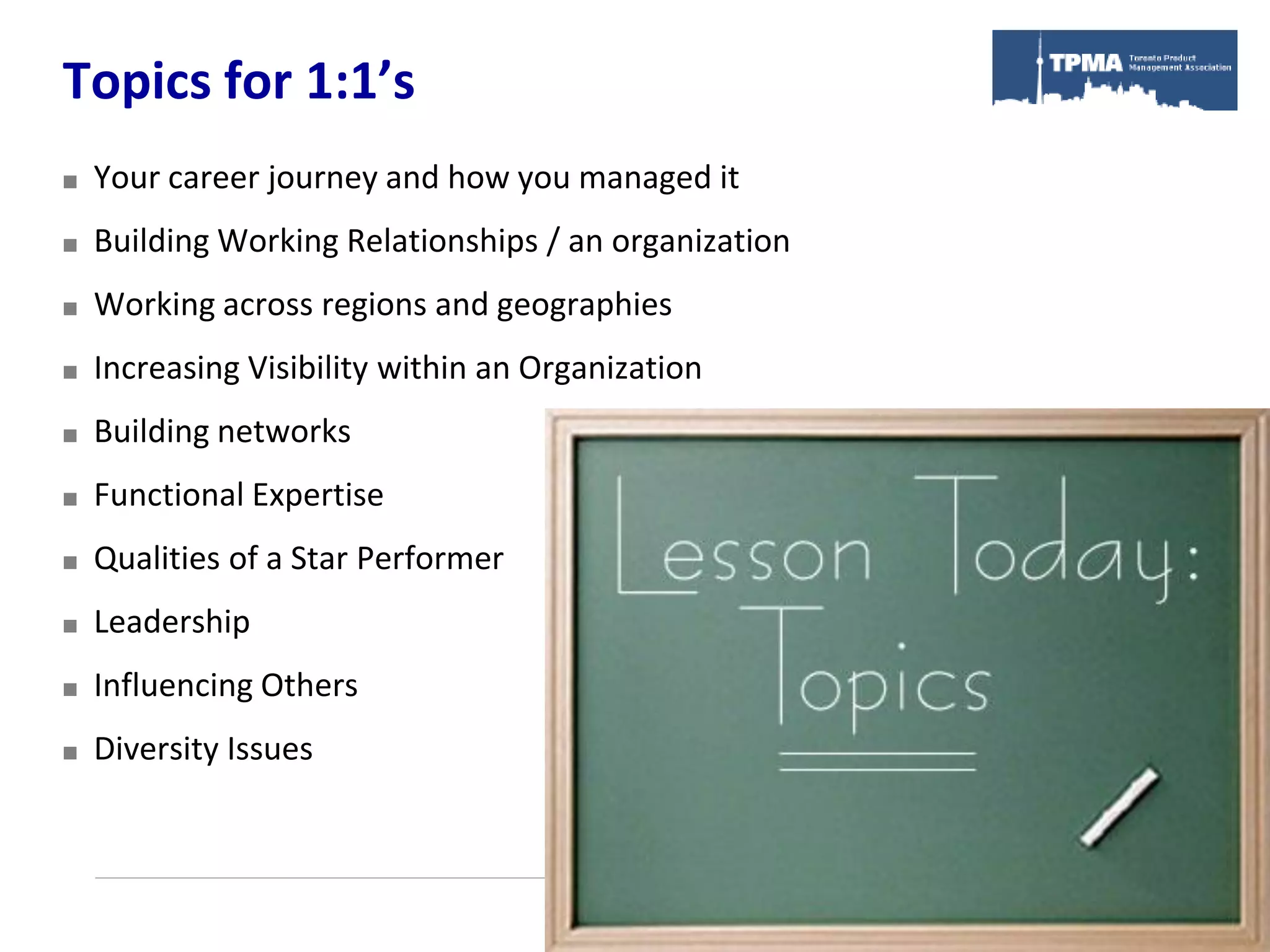 Topics for 1:1’s
   Your career journey and how you managed it
   Building Working Relationships / an organization
   Working across regions and geographies
   Increasing Visibility within an Organization
   Building networks
   Functional Expertise
   Qualities of a Star Performer
   Leadership
   Influencing Others
   Diversity Issues
 