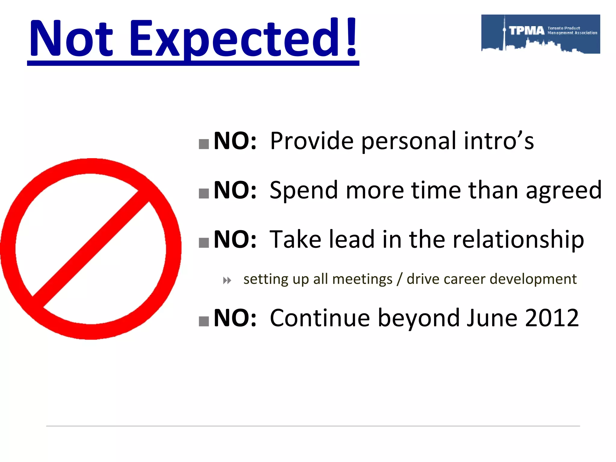Not Expected!
         NO: Provide personal intro’s
         NO: Spend more time than agreed
         NO: Take lead in the relationship
             setting up all meetings / drive career development

         NO: Continue beyond June 2012
 