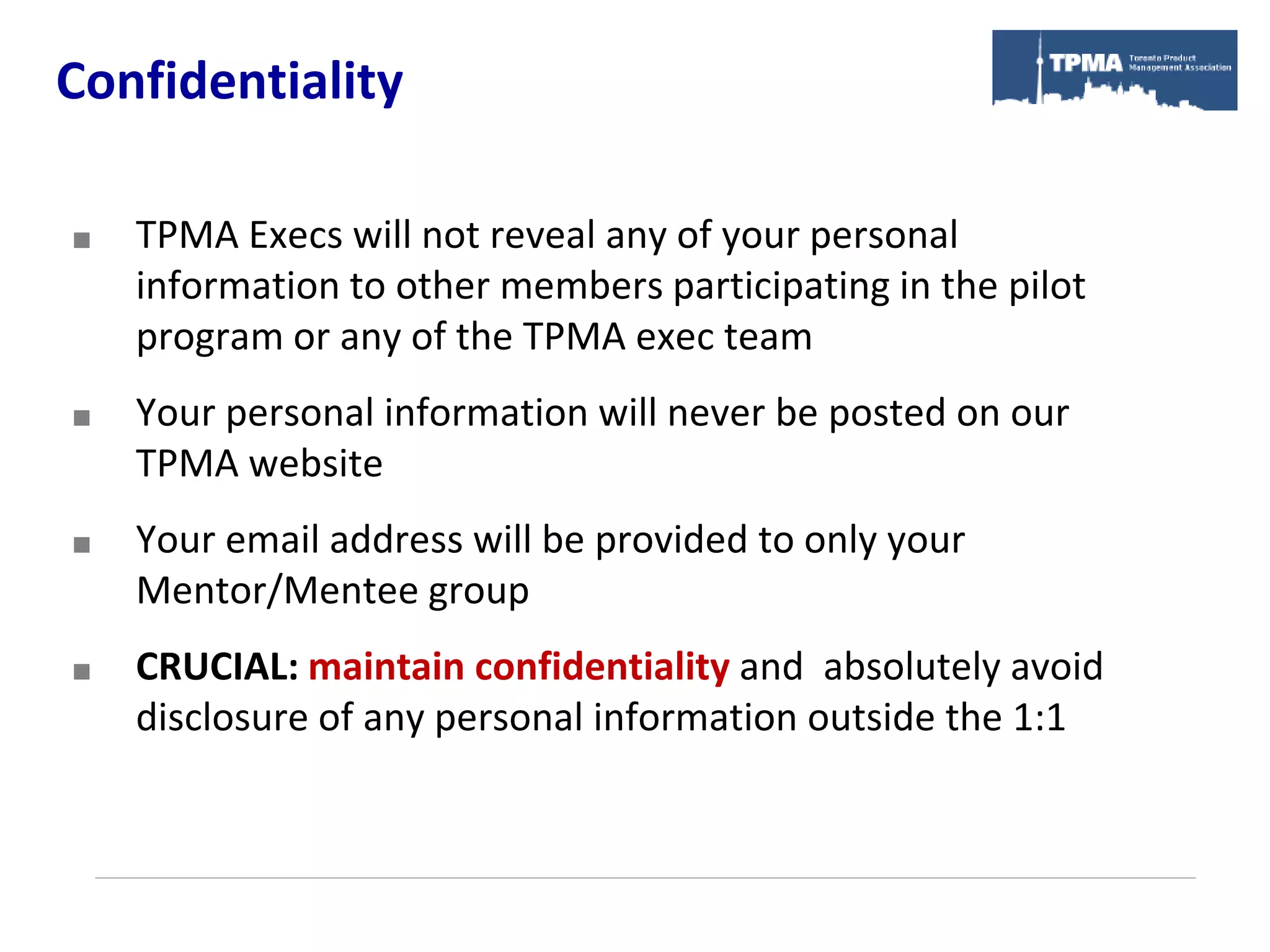 Confidentiality

   TPMA Execs will not reveal any of your personal
    information to other members participating in the pilot
    program or any of the TPMA exec team
   Your personal information will never be posted on our
    TPMA website
   Your email address will be provided to only your
    Mentor/Mentee group
   CRUCIAL: maintain confidentiality and absolutely avoid
    disclosure of any personal information outside the 1:1
 