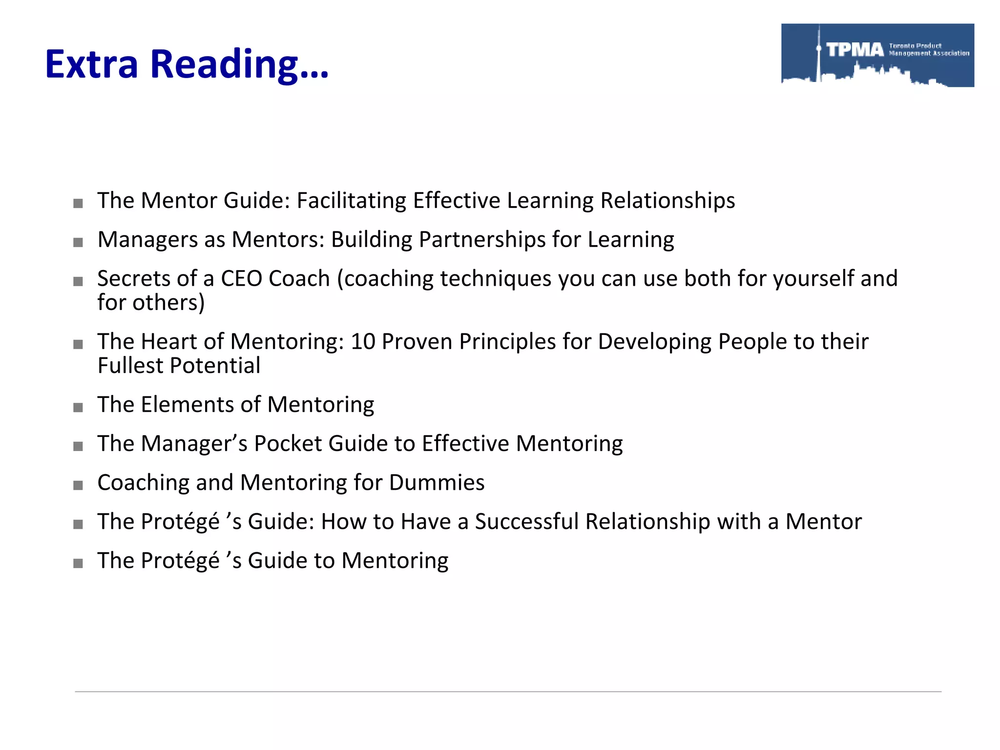 Extra Reading…

    The Mentor Guide: Facilitating Effective Learning Relationships
    Managers as Mentors: Building Partnerships for Learning
    Secrets of a CEO Coach (coaching techniques you can use both for yourself and
     for others)
    The Heart of Mentoring: 10 Proven Principles for Developing People to their
     Fullest Potential
    The Elements of Mentoring
    The Manager’s Pocket Guide to Effective Mentoring
    Coaching and Mentoring for Dummies
    The Protégé ’s Guide: How to Have a Successful Relationship with a Mentor
    The Protégé ’s Guide to Mentoring
 
