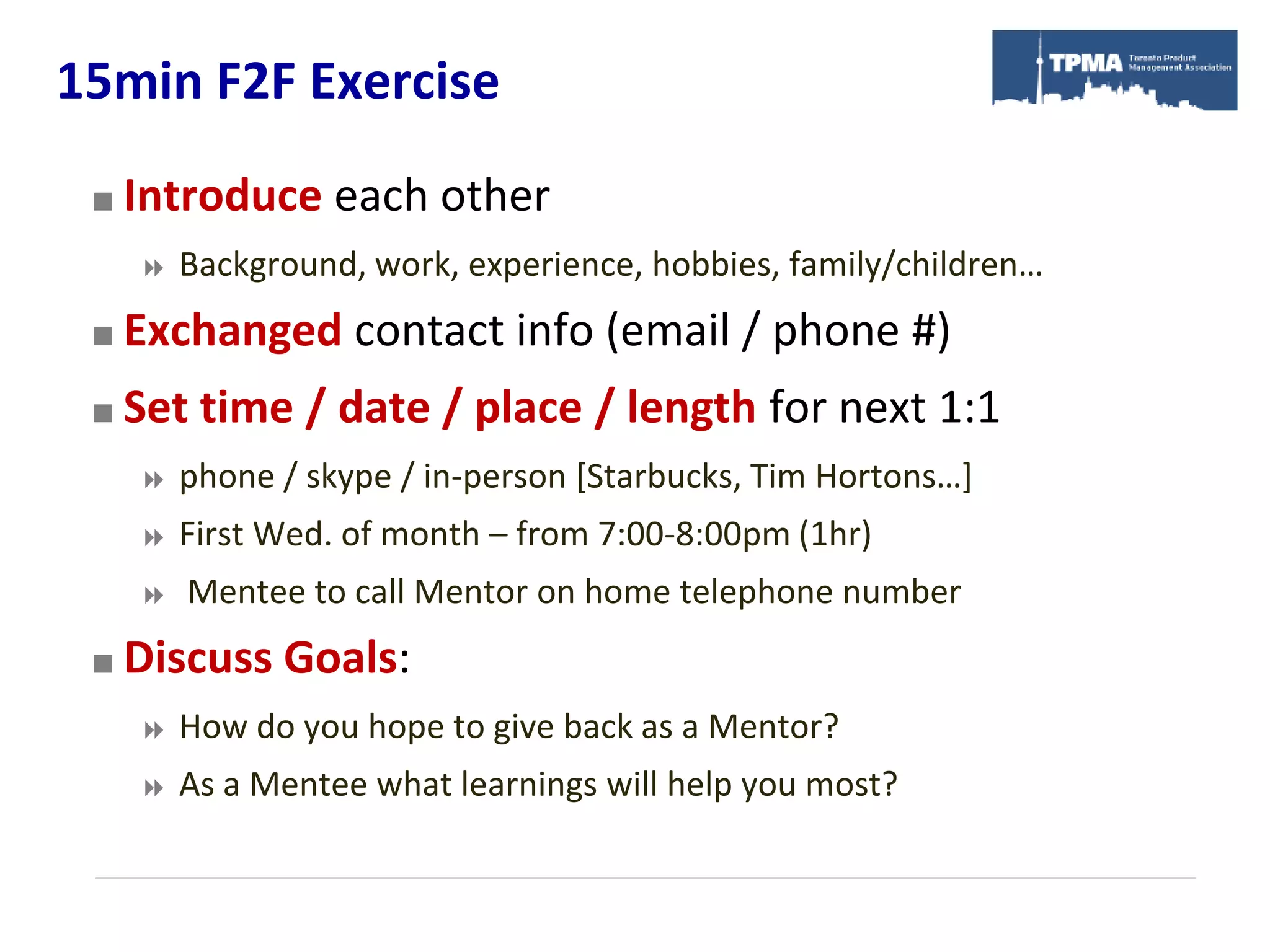 15min F2F Exercise
    Introduce each other
        Background, work, experience, hobbies, family/children…
    Exchanged contact info (email / phone #)
    Set time / date / place / length for next 1:1
        phone / skype / in-person [Starbucks, Tim Hortons…]
        First Wed. of month – from 7:00-8:00pm (1hr)
        Mentee to call Mentor on home telephone number
    Discuss Goals:
        How do you hope to give back as a Mentor?
        As a Mentee what learnings will help you most?
 