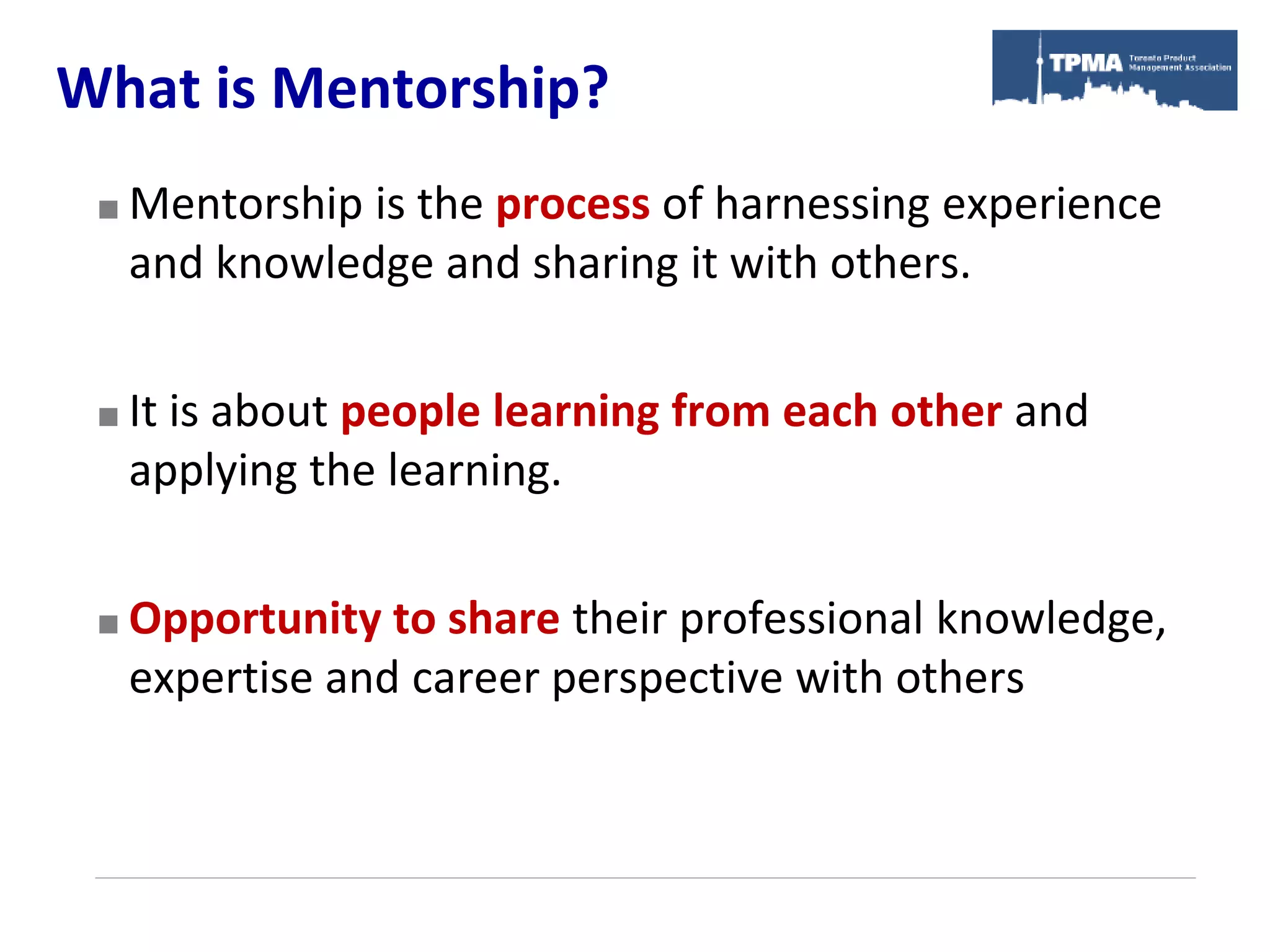 What is Mentorship?
    Mentorship is the process of harnessing experience
     and knowledge and sharing it with others.


    It is about people learning from each other and
     applying the learning.


    Opportunity to share their professional knowledge,
     expertise and career perspective with others
 