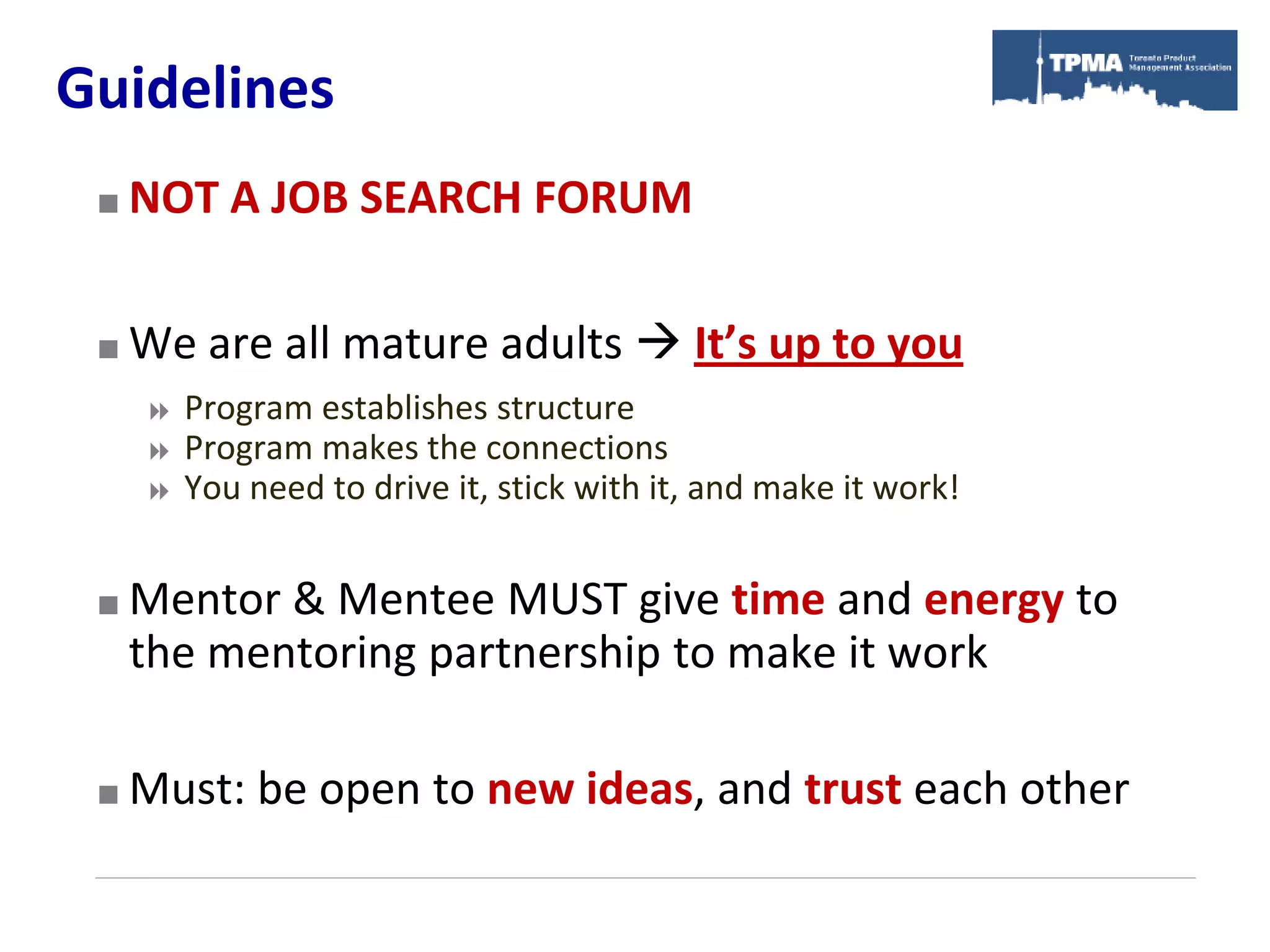 Guidelines
    NOT A JOB SEARCH FORUM

    We are all mature adults  It’s up to you
        Program establishes structure
        Program makes the connections
        You need to drive it, stick with it, and make it work!


    Mentor & Mentee MUST give time and energy to
     the mentoring partnership to make it work

    Must: be open to new ideas, and trust each other
 