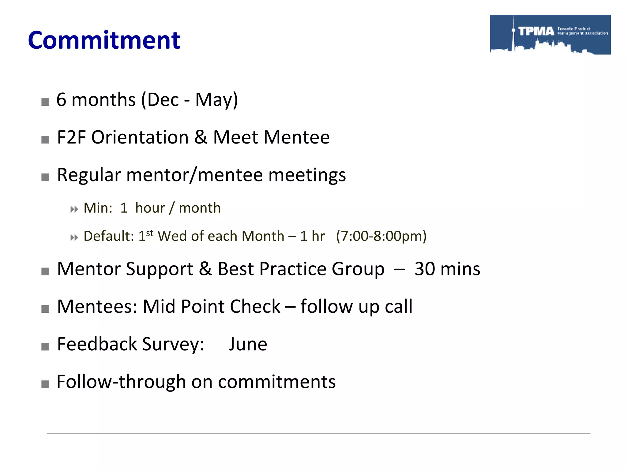 Commitment

   6 months (Dec - May)
   F2F Orientation & Meet Mentee
   Regular mentor/mentee meetings
      Min:   1 hour / month
      Default: 1st   Wed of each Month – 1 hr (7:00-8:00pm)

   Mentor Support & Best Practice Group – 30 mins
   Mentees: Mid Point Check – follow up call
   Feedback Survey:            June
   Follow-through on commitments
 