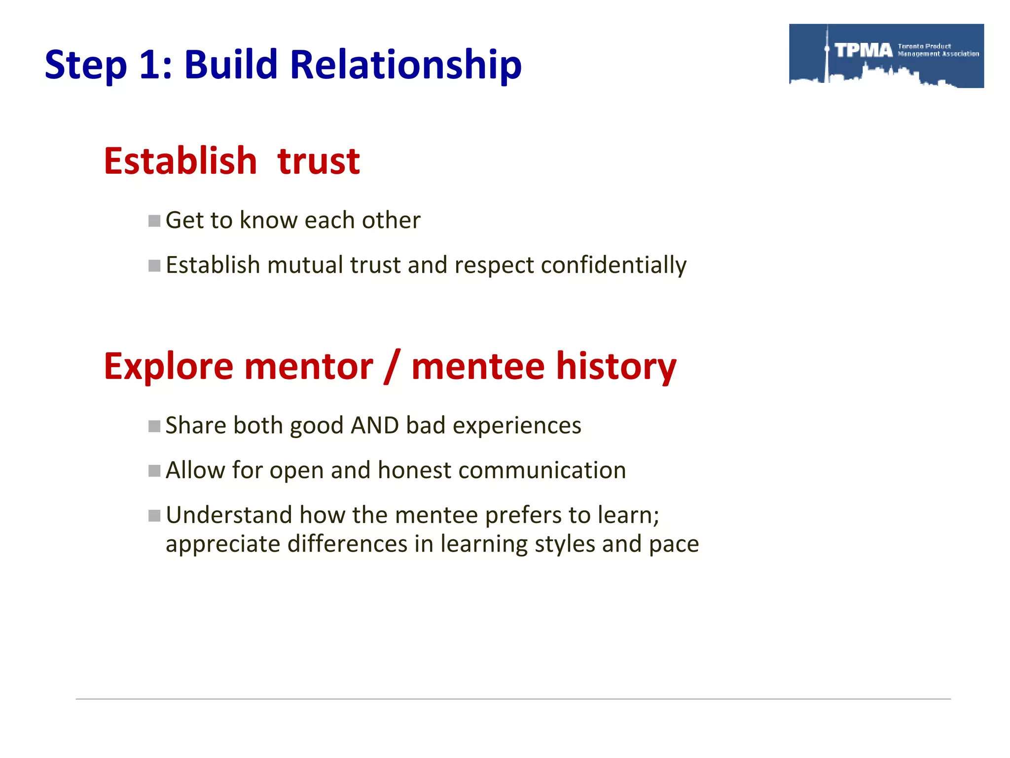 Step 1: Build Relationship

   Establish trust
      Get to   know each other
      Establish   mutual trust and respect confidentially


   Explore mentor / mentee history
      Share both    good AND bad experiences
      Allow   for open and honest communication
      Understand how the mentee prefers to learn;
      appreciate differences in learning styles and pace
 