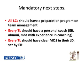 Mandatory next steps.

• All LCs should have a preparation program on
  team management
• Every TL should have a personal coach (EB,
  alumni, mbs with experience in coaching)
• Every TL should have clear MOS in their JD,
  set by EB
 