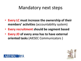 Mandatory next steps

• Every LC must increase the ownership of their
  members’ activities (accountability system)
• Every recruitment should be segment based
• Every JD of every area has to have external
  oriented tasks (AIESEC Communicators )
 
