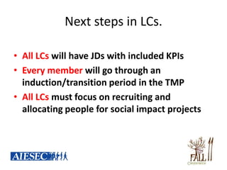 Next steps in LCs.

• All LCs will have JDs with included KPIs
• Every member will go through an
  induction/transition period in the TMP
• All LCs must focus on recruiting and
  allocating people for social impact projects
 