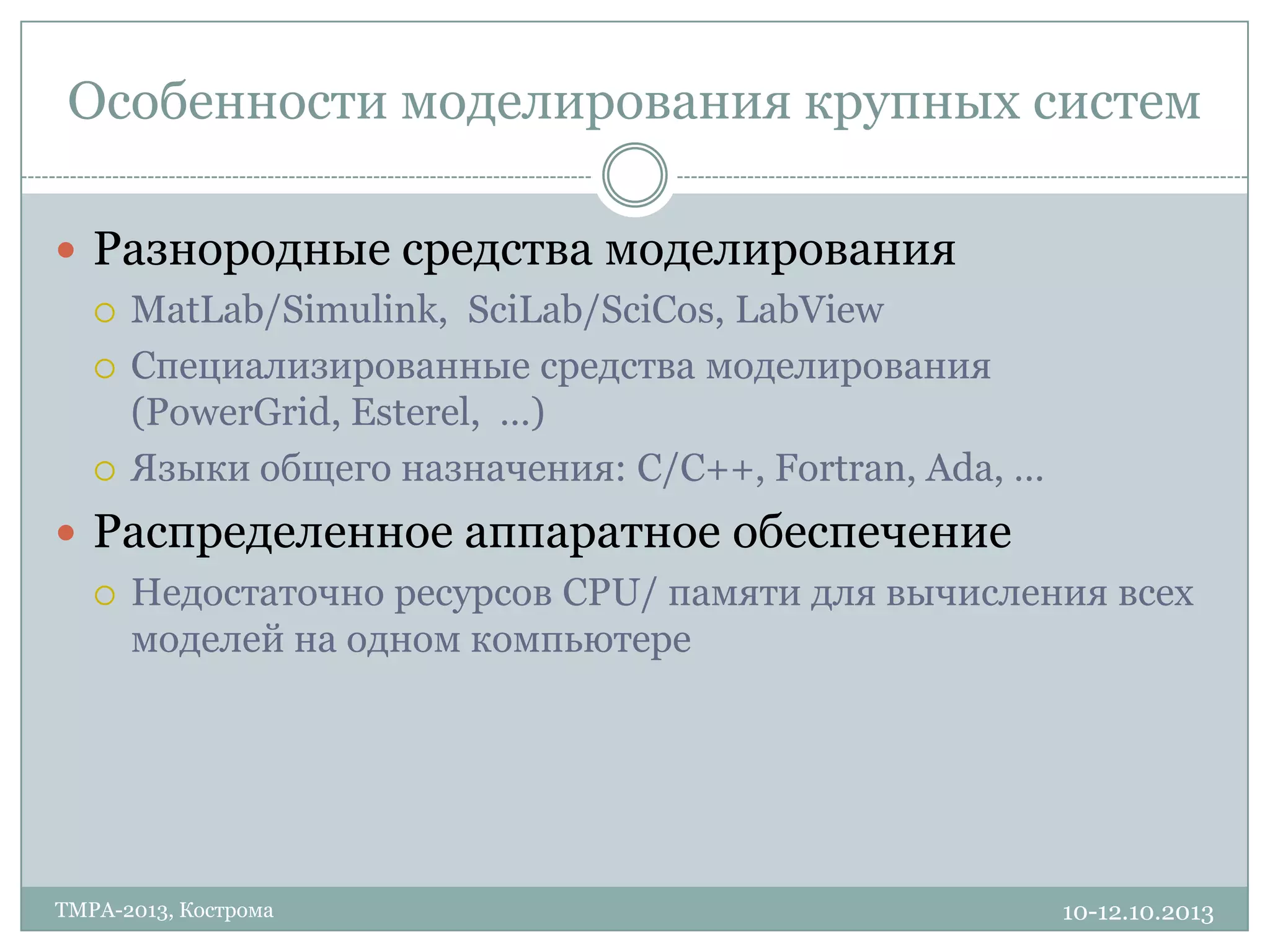 Особенности моделирования крупных систем
10-12.10.2013TMPA-2013, Кострома
 Разнородные средства моделирования
 MatLab/Simulink, SciLab/SciCos, LabView
 Специализированные средства моделирования
(PowerGrid, Esterel, …)
 Языки общего назначения: C/C++, Fortran, Ada, …
 Распределенное аппаратное обеспечение
 Недостаточно ресурсов CPU/ памяти для вычисления всех
моделей на одном компьютере
 