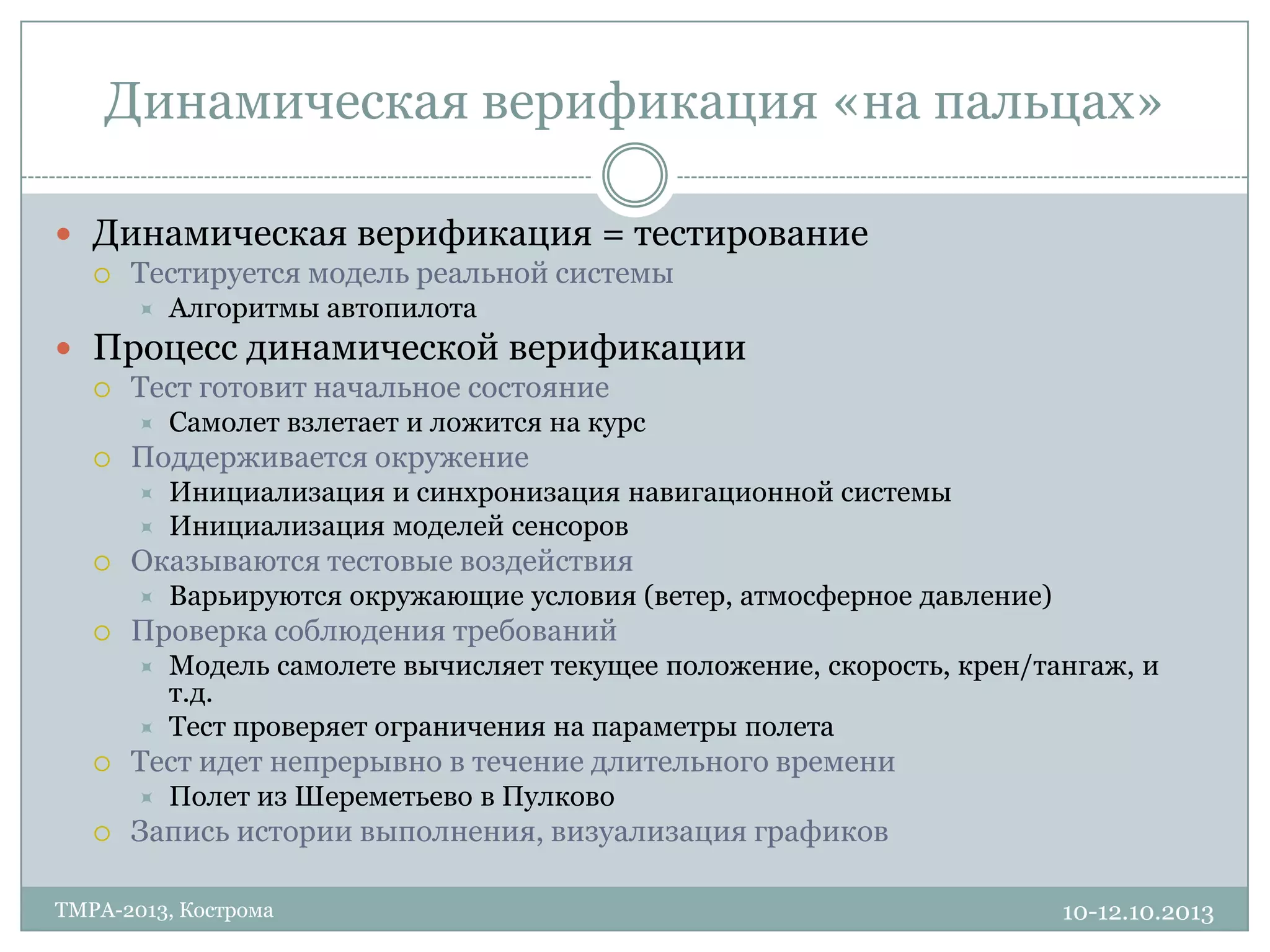 Динамическая верификация «на пальцах»
10-12.10.2013TMPA-2013, Кострома
 Динамическая верификация = тестирование
 Тестируется модель реальной системы
 Алгоритмы автопилота
 Процесс динамической верификации
 Тест готовит начальное состояние
 Самолет взлетает и ложится на курс
 Поддерживается окружение
 Инициализация и синхронизация навигационной системы
 Инициализация моделей сенсоров
 Оказываются тестовые воздействия
 Варьируются окружающие условия (ветер, атмосферное давление)
 Проверка соблюдения требований
 Модель самолете вычисляет текущее положение, скорость, крен/тангаж, и
т.д.
 Тест проверяет ограничения на параметры полета
 Тест идет непрерывно в течение длительного времени
 Полет из Шереметьево в Пулково
 Запись истории выполнения, визуализация графиков
 