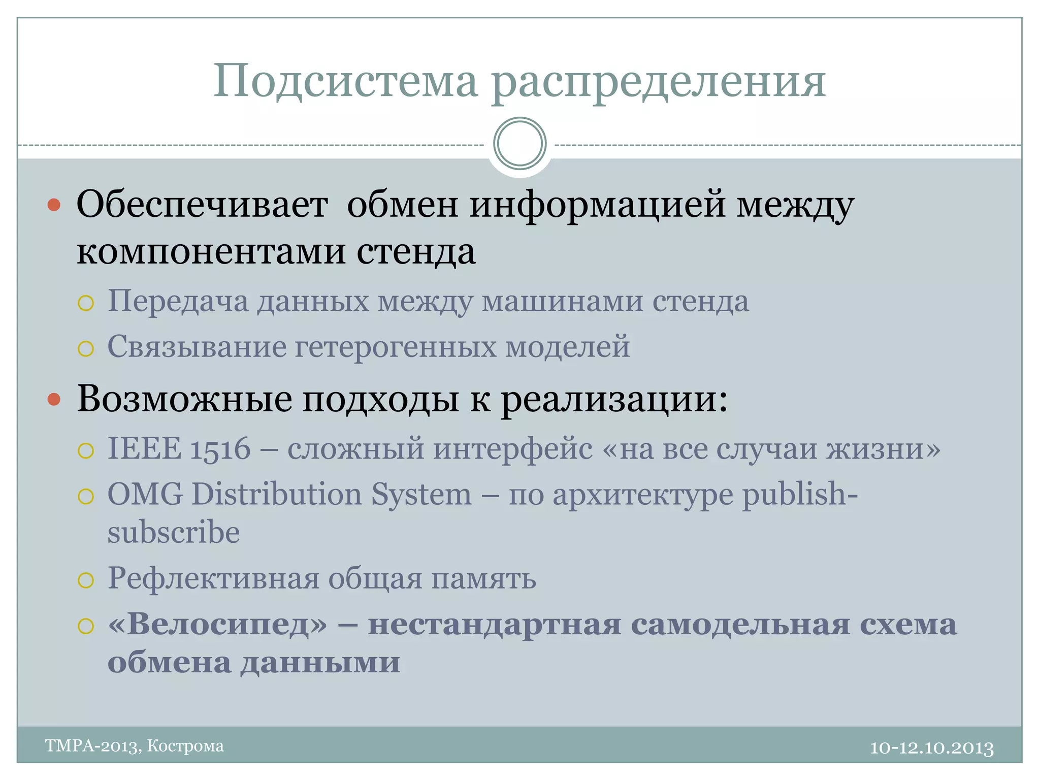 Подсистема распределения
10-12.10.2013TMPA-2013, Кострома
 Обеспечивает обмен информацией между
компонентами стенда
 Передача данных между машинами стенда
 Связывание гетерогенных моделей
 Возможные подходы к реализации:
 IEEE 1516 – сложный интерфейс «на все случаи жизни»
 OMG Distribution System – по архитектуре publish-
subscribe
 Рефлективная общая память
 «Велосипед» – нестандартная самодельная схема
обмена данными
 