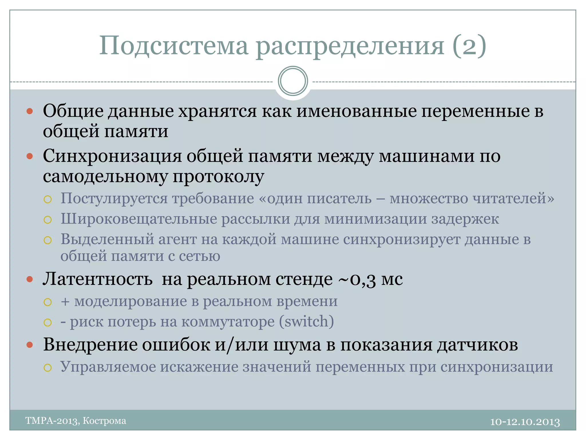 Подсистема распределения (2)
10-12.10.2013TMPA-2013, Кострома
 Общие данные хранятся как именованные переменные в
общей памяти
 Синхронизация общей памяти между машинами по
самодельному протоколу
 Постулируется требование «один писатель – множество читателей»
 Широковещательные рассылки для минимизации задержек
 Выделенный агент на каждой машине синхронизирует данные в
общей памяти с сетью
 Латентность на реальном стенде ~0,3 мс
 + моделирование в реальном времени
 - риск потерь на коммутаторе (switch)
 Внедрение ошибок и/или шума в показания датчиков
 Управляемое искажение значений переменных при синхронизации
 