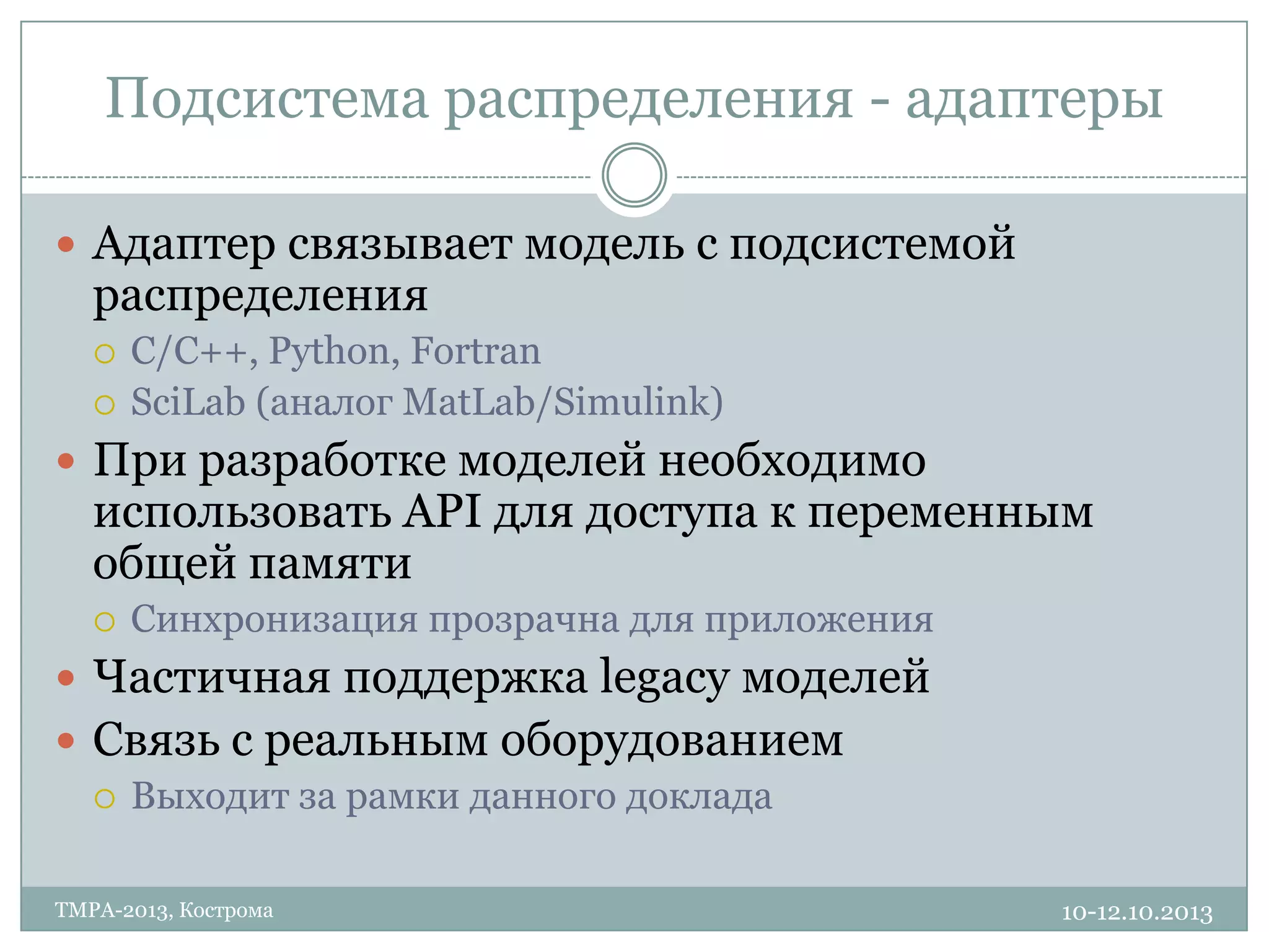 Подсистема распределения - адаптеры
10-12.10.2013TMPA-2013, Кострома
 Адаптер связывает модель с подсистемой
распределения
 С/С++, Python, Fortran
 SciLab (аналог MatLab/Simulink)
 При разработке моделей необходимо
использовать API для доступа к переменным
общей памяти
 Синхронизация прозрачна для приложения
 Частичная поддержка legacy моделей
 Связь с реальным оборудованием
 Выходит за рамки данного доклада
 