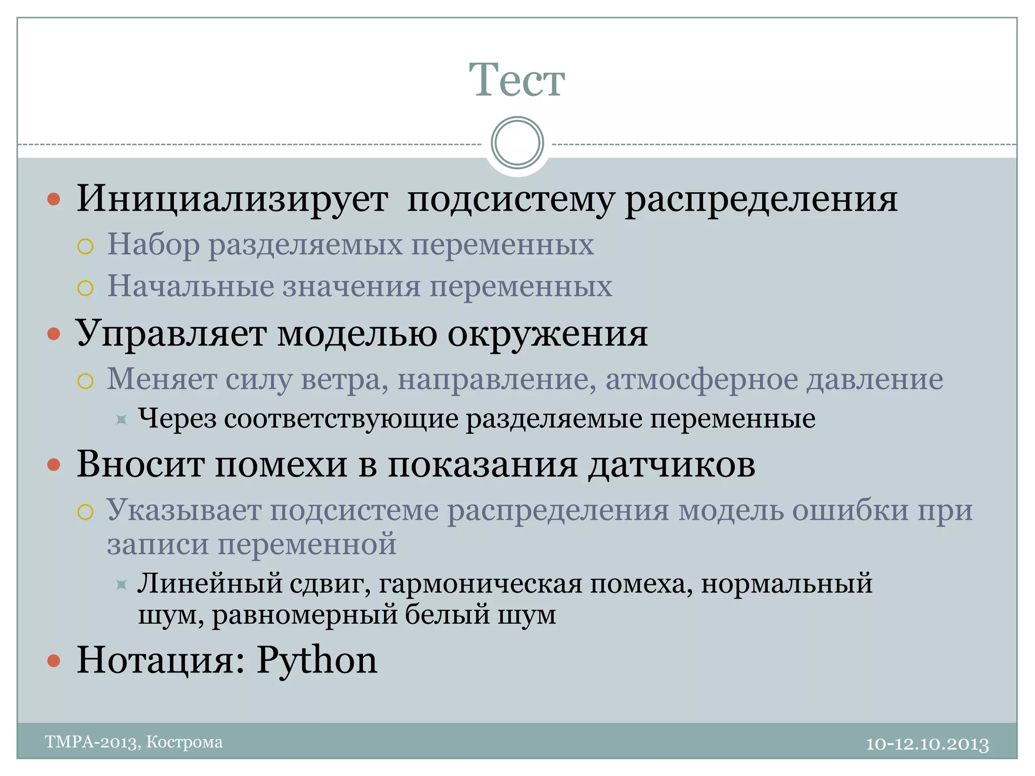 Тест
10-12.10.2013TMPA-2013, Кострома
 Инициализирует подсистему распределения
 Набор разделяемых переменных
 Начальные значения переменных
 Управляет моделью окружения
 Меняет силу ветра, направление, атмосферное давление
 Через соответствующие разделяемые переменные
 Вносит помехи в показания датчиков
 Указывает подсистеме распределения модель ошибки при
записи переменной
 Линейный сдвиг, гармоническая помеха, нормальный
шум, равномерный белый шум
 Нотация: Python
 