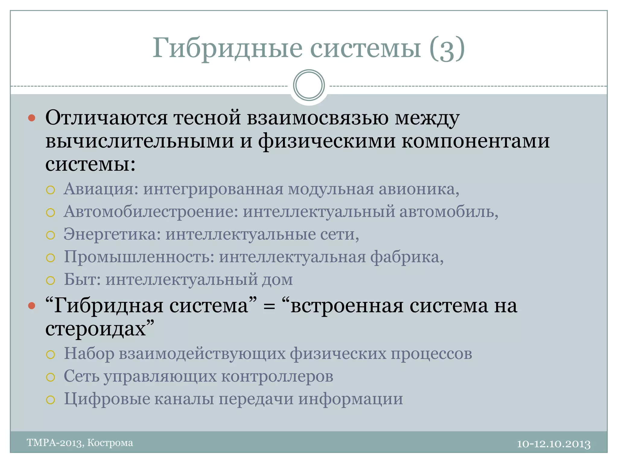 Гибридные системы (3)
10-12.10.2013TMPA-2013, Кострома
 Отличаются тесной взаимосвязью между
вычислительными и физическими компонентами
системы:
 Авиация: интегрированная модульная авионика,
 Автомобилестроение: интеллектуальный автомобиль,
 Энергетика: интеллектуальные сети,
 Промышленность: интеллектуальная фабрика,
 Быт: интеллектуальный дом
 “Гибридная система” = “встроенная система на
стероидах”
 Набор взаимодействующих физических процессов
 Сеть управляющих контроллеров
 Цифровые каналы передачи информации
 