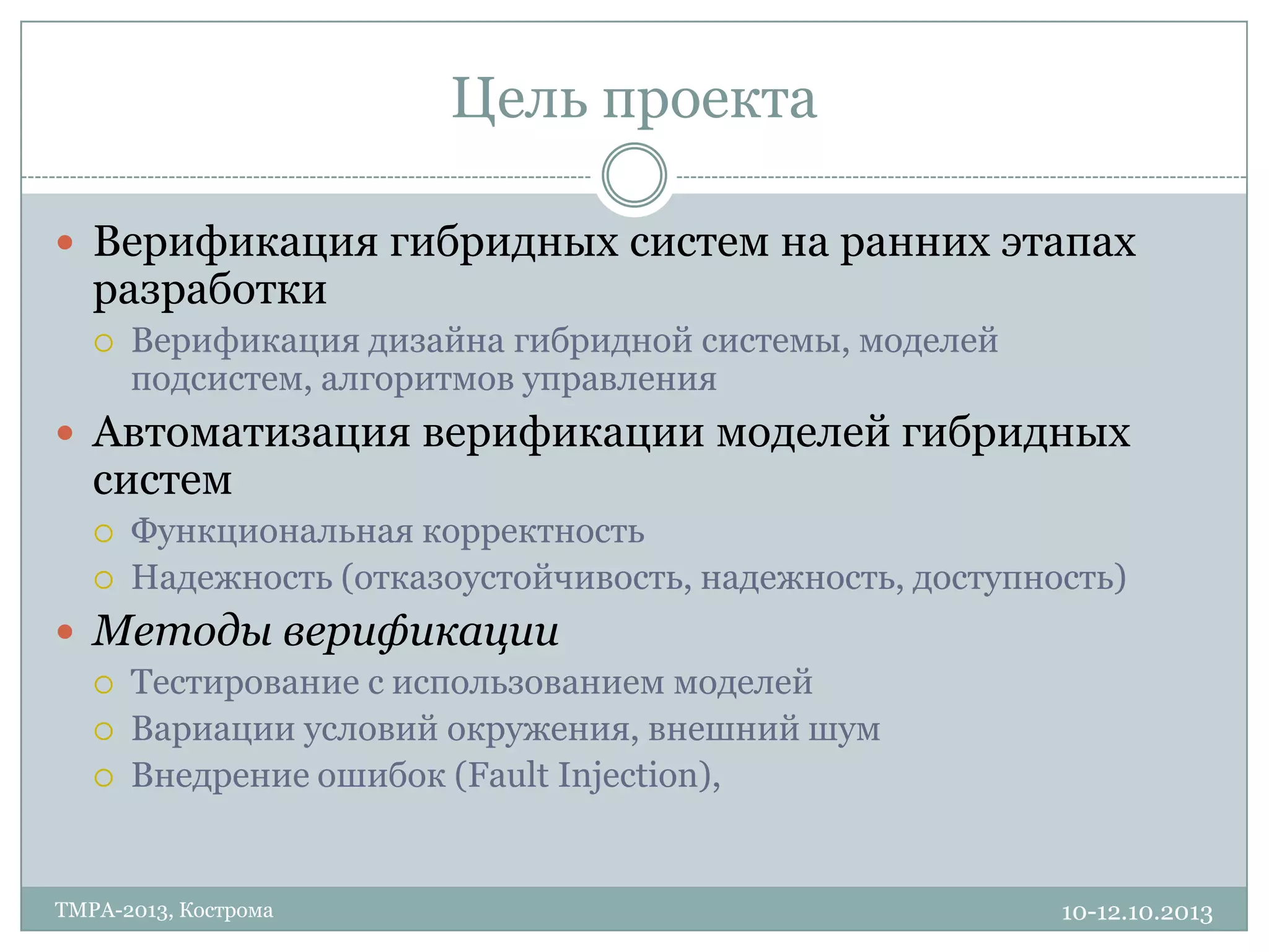 Цель проекта
10-12.10.2013TMPA-2013, Кострома
 Верификация гибридных систем на ранних этапах
разработки
 Верификация дизайна гибридной системы, моделей
подсистем, алгоритмов управления
 Автоматизация верификации моделей гибридных
систем
 Функциональная корректность
 Надежность (отказоустойчивость, надежность, доступность)
 Методы верификации
 Тестирование с использованием моделей
 Вариации условий окружения, внешний шум
 Внедрение ошибок (Fault Injection),
 