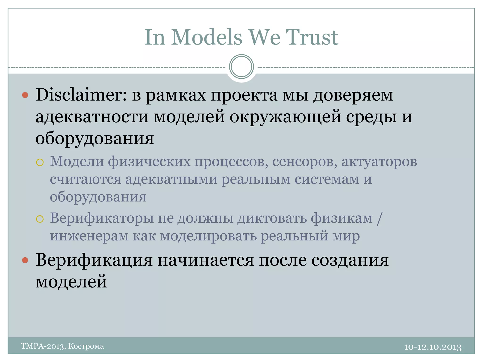 In Models We Trust
10-12.10.2013TMPA-2013, Кострома
 Disclaimer: в рамках проекта мы доверяем
адекватности моделей окружающей среды и
оборудования
 Модели физических процессов, сенсоров, актуаторов
считаются адекватными реальным системам и
оборудования
 Верификаторы не должны диктовать физикам /
инженерам как моделировать реальный мир
 Верификация начинается после создания
моделей
 