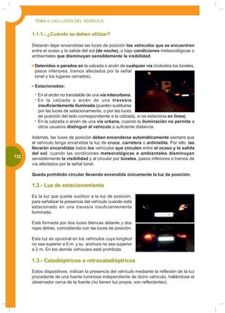 TEMA 4: LAS LUCES DEL VEHÍCULO


       1.1.1.- ¿Cuándo se deben utilizar?

       Deberán dejar encendidas las luces de posición los vehículos que se encuentren
       entre el ocaso y la salida del sol (de noche), o bajo condiciones meteorológicas o
       ambientales que disminuyan sensiblemente la visibilidad:

        Detenidos o parados en la calzada o arcén de cualquier vía (incluidos los túneles,
        pasos inferiores, tramos afectados por la señal
        túnel y los lugares cerrados).

        Estacionados:

          En el arcén no transitable de una vía interurbana.
          En la calzada o arcén de una travesía
          insuficientemente iluminada (pueden sustituirse
          por las luces de estacionamiento, o por las luces
          de posición del lado correspondiente a la calzada, si se estaciona en línea).
          En la calzada o arcén de una vía urbana, cuando la iluminación no permita a
          otros usuarios distinguir al vehículo a suficiente distancia.

       Además, las luces de posición deben encenderse automáticamente siempre que
       el vehículo tenga encendida la luz de cruce, carretera o antiniebla. Por ello, las
       llevarán encendidas todos los vehículos que circulen entre el ocaso y la salida
       del sol, cuando las condiciones meteorológicas o ambientales disminuyan
000
 132   sensiblemente la visibilidad y al circular por túneles, pasos inferiores o tramos de
       vía afectados por la señal túnel.

       Queda prohibido circular llevando encendida únicamente la luz de posición.

       1.2.- Luz de estacionamiento

       Es la luz que puede sustituir a la luz de posición,
       para señalizar la presencia del vehículo cuando está
       estacionado en una travesía insuficientemente
       iluminada.

       Está formada por dos luces blancas delante y dos
       rojas detrás, coincidiendo con las luces de posición.

       Esta luz es opcional en los vehículos cuya longitud
       no sea superior a 6 m. y su anchura no sea superior
       a 2 m. En los demás vehículos está prohibida.

       1.3.- Catadióptricos o retrocatadióptricos

       Estos dispositivos, indican la presencia del vehículo mediante la reflexión de la luz
       procedente de una fuente luminosa independiente de dicho vehículo, hallándose el
       observador cerca de la fuente (no tienen luz propia, son reflectantes).
 